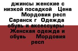 джинсы женские с низкой посадкой › Цена ­ 200 - Мордовия респ., Саранск г. Одежда, обувь и аксессуары » Женская одежда и обувь   . Мордовия респ.